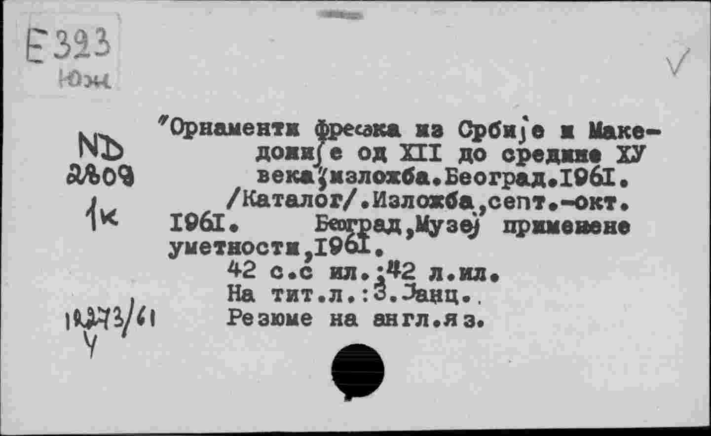 ﻿
1ЧЪ
4*
'’’Орнаменти фресака из Срби/е ж Паке доми/е од XII до средине ХУ век* ^мзлохба,Београд,19б1.
/Каталог/.Изложба,септ,-окт.
1961, Б«оград,Музе) приметане уметности,1961.
42 с.с ил,;42 л.ил. На тит.л.:3.Эанц.. Резюме на англ.яз.
